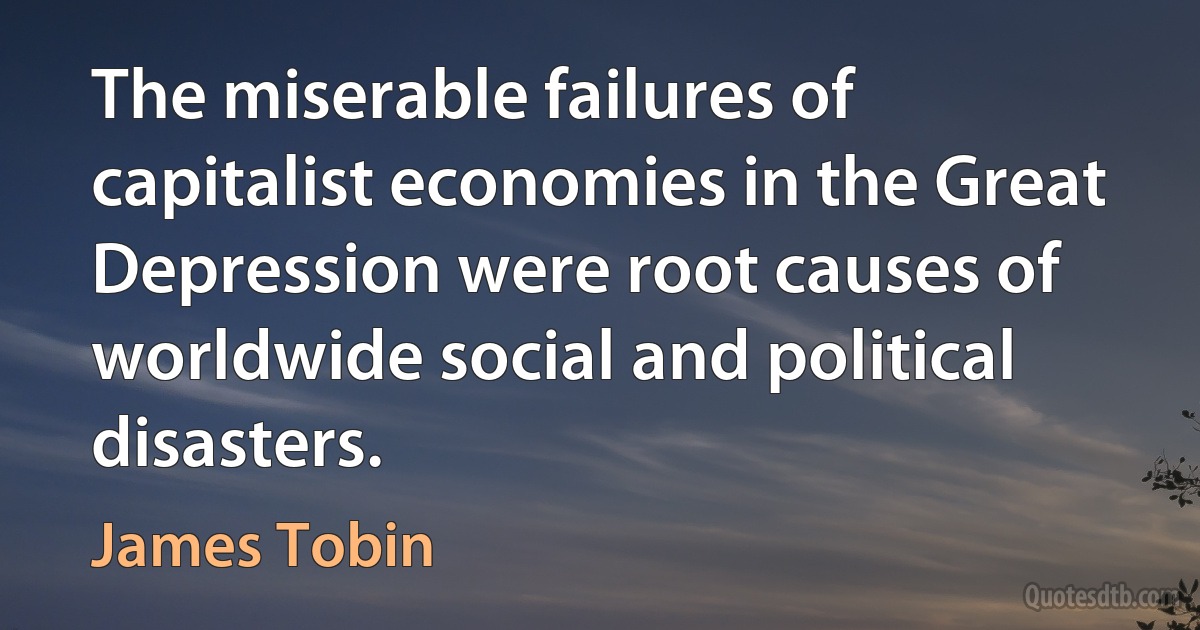 The miserable failures of capitalist economies in the Great Depression were root causes of worldwide social and political disasters. (James Tobin)