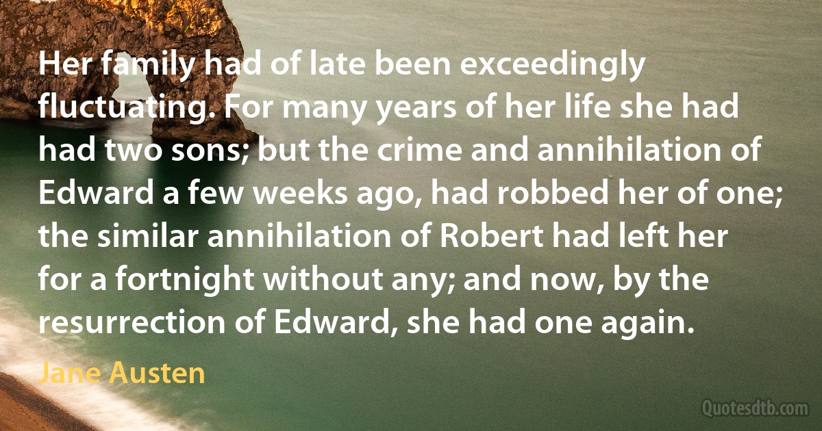 Her family had of late been exceedingly fluctuating. For many years of her life she had had two sons; but the crime and annihilation of Edward a few weeks ago, had robbed her of one; the similar annihilation of Robert had left her for a fortnight without any; and now, by the resurrection of Edward, she had one again. (Jane Austen)