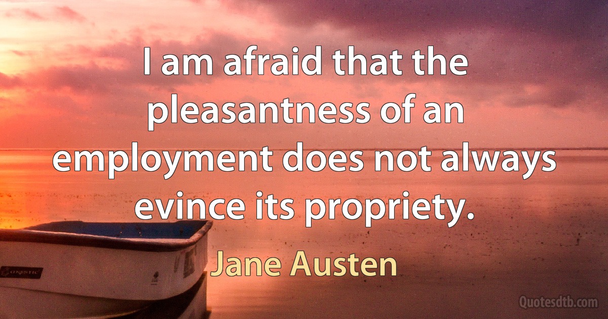 I am afraid that the pleasantness of an employment does not always evince its propriety. (Jane Austen)