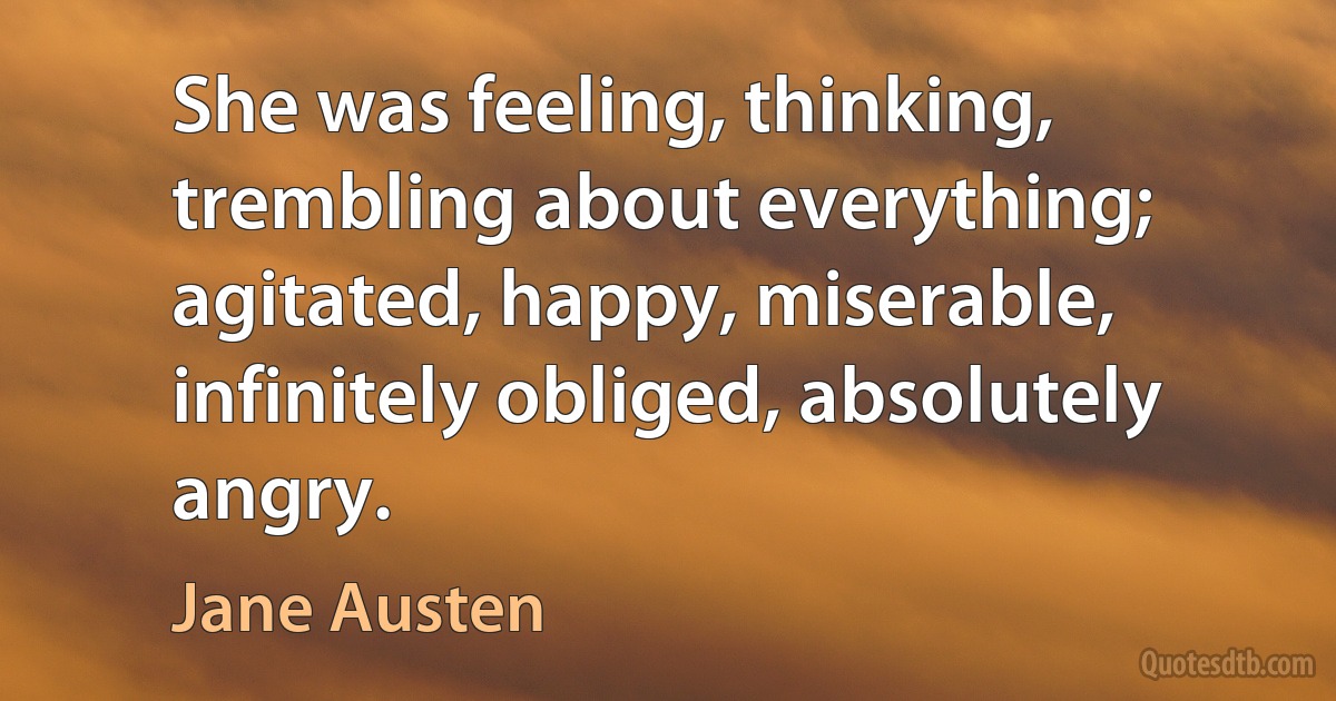 She was feeling, thinking, trembling about everything; agitated, happy, miserable, infinitely obliged, absolutely angry. (Jane Austen)