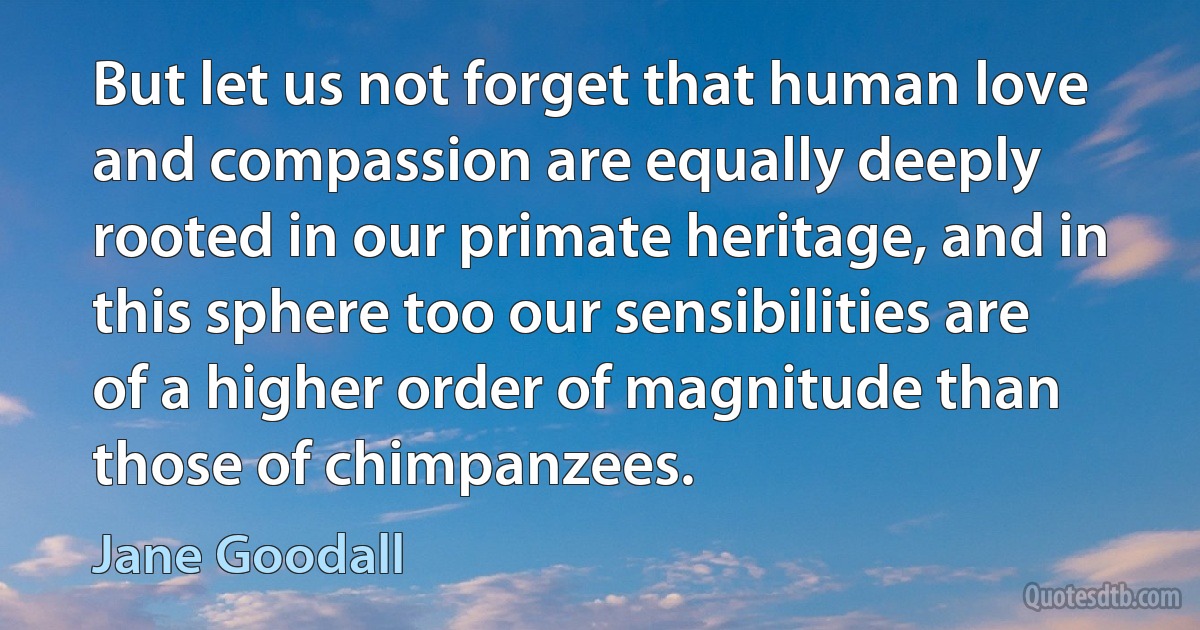 But let us not forget that human love and compassion are equally deeply rooted in our primate heritage, and in this sphere too our sensibilities are of a higher order of magnitude than those of chimpanzees. (Jane Goodall)