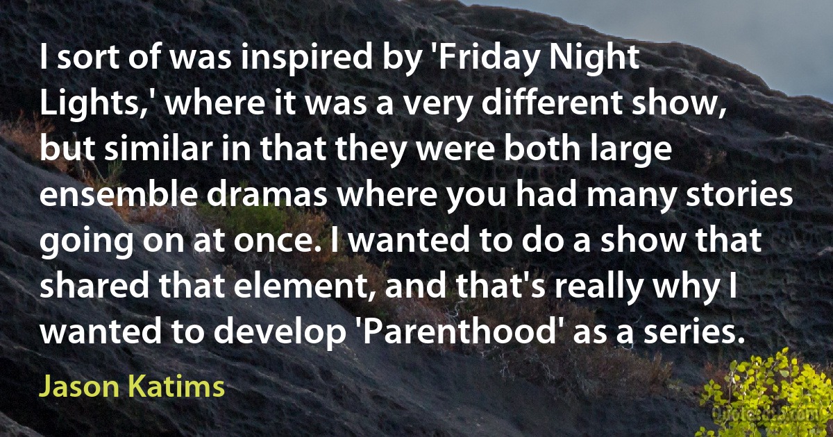 I sort of was inspired by 'Friday Night Lights,' where it was a very different show, but similar in that they were both large ensemble dramas where you had many stories going on at once. I wanted to do a show that shared that element, and that's really why I wanted to develop 'Parenthood' as a series. (Jason Katims)