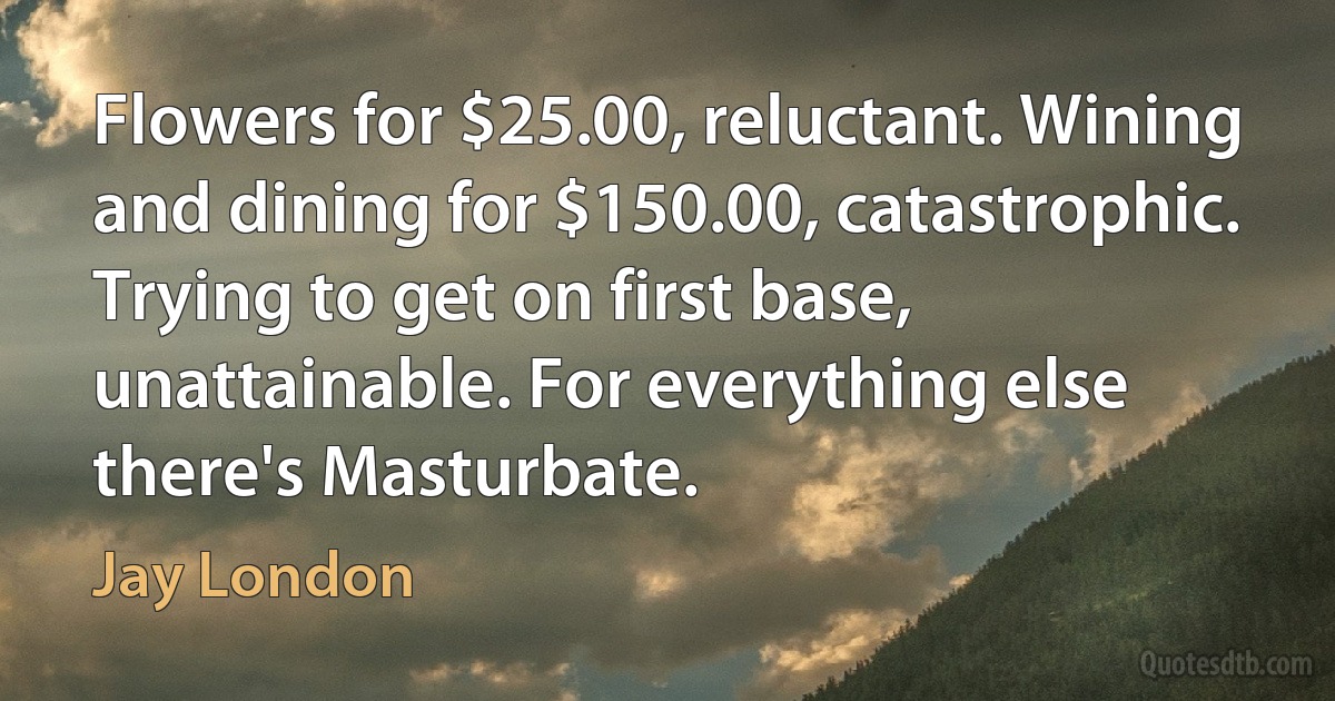 Flowers for $25.00, reluctant. Wining and dining for $150.00, catastrophic. Trying to get on first base, unattainable. For everything else there's Masturbate. (Jay London)