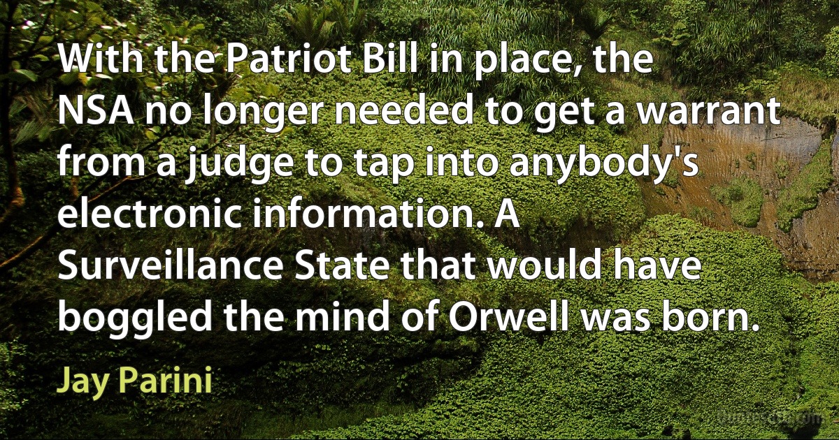 With the Patriot Bill in place, the NSA no longer needed to get a warrant from a judge to tap into anybody's electronic information. A Surveillance State that would have boggled the mind of Orwell was born. (Jay Parini)