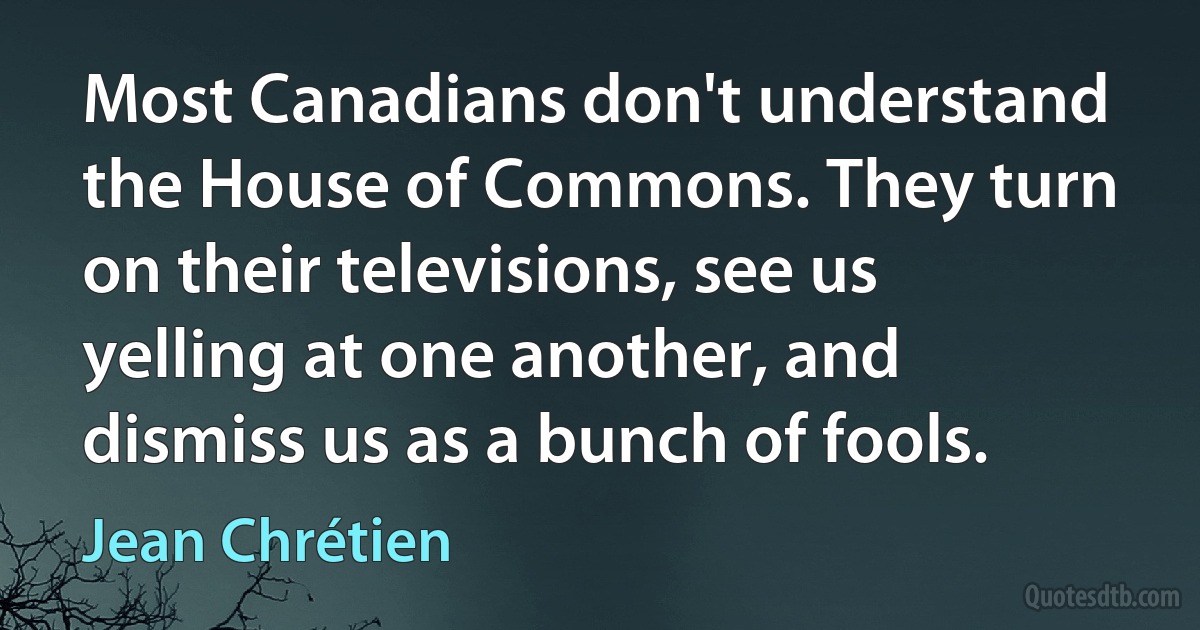 Most Canadians don't understand the House of Commons. They turn on their televisions, see us yelling at one another, and dismiss us as a bunch of fools. (Jean Chrétien)