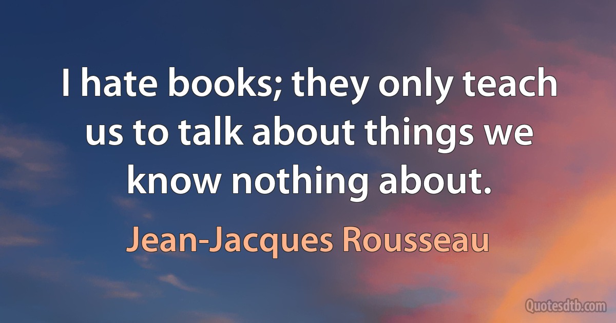 I hate books; they only teach us to talk about things we know nothing about. (Jean-Jacques Rousseau)