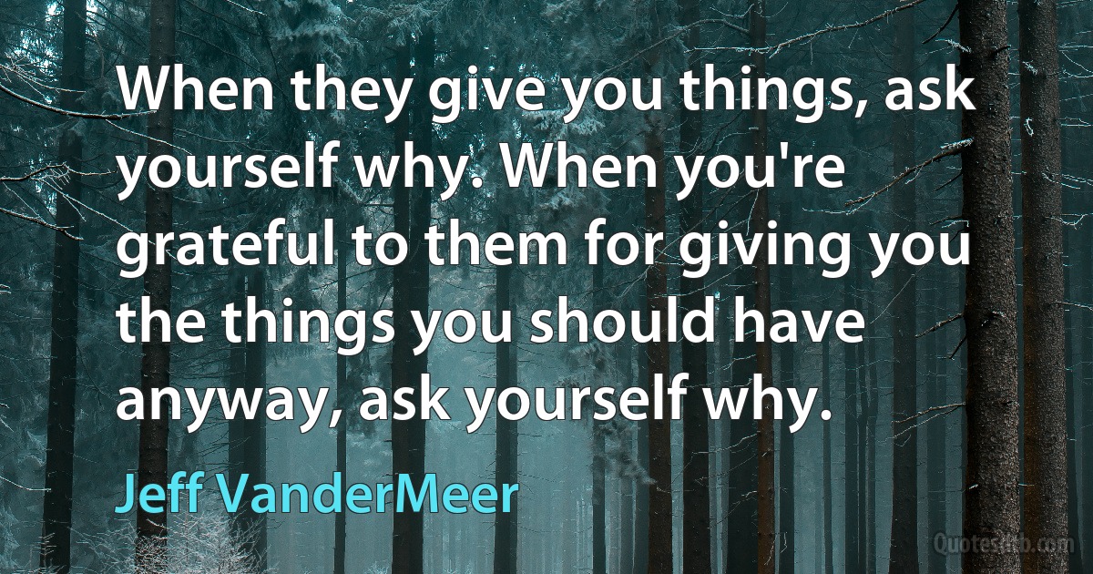 When they give you things, ask yourself why. When you're grateful to them for giving you the things you should have anyway, ask yourself why. (Jeff VanderMeer)