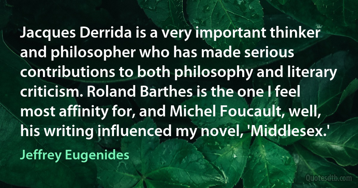 Jacques Derrida is a very important thinker and philosopher who has made serious contributions to both philosophy and literary criticism. Roland Barthes is the one I feel most affinity for, and Michel Foucault, well, his writing influenced my novel, 'Middlesex.' (Jeffrey Eugenides)