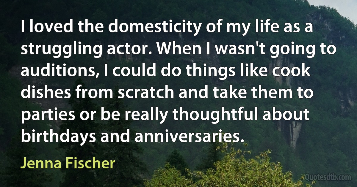 I loved the domesticity of my life as a struggling actor. When I wasn't going to auditions, I could do things like cook dishes from scratch and take them to parties or be really thoughtful about birthdays and anniversaries. (Jenna Fischer)