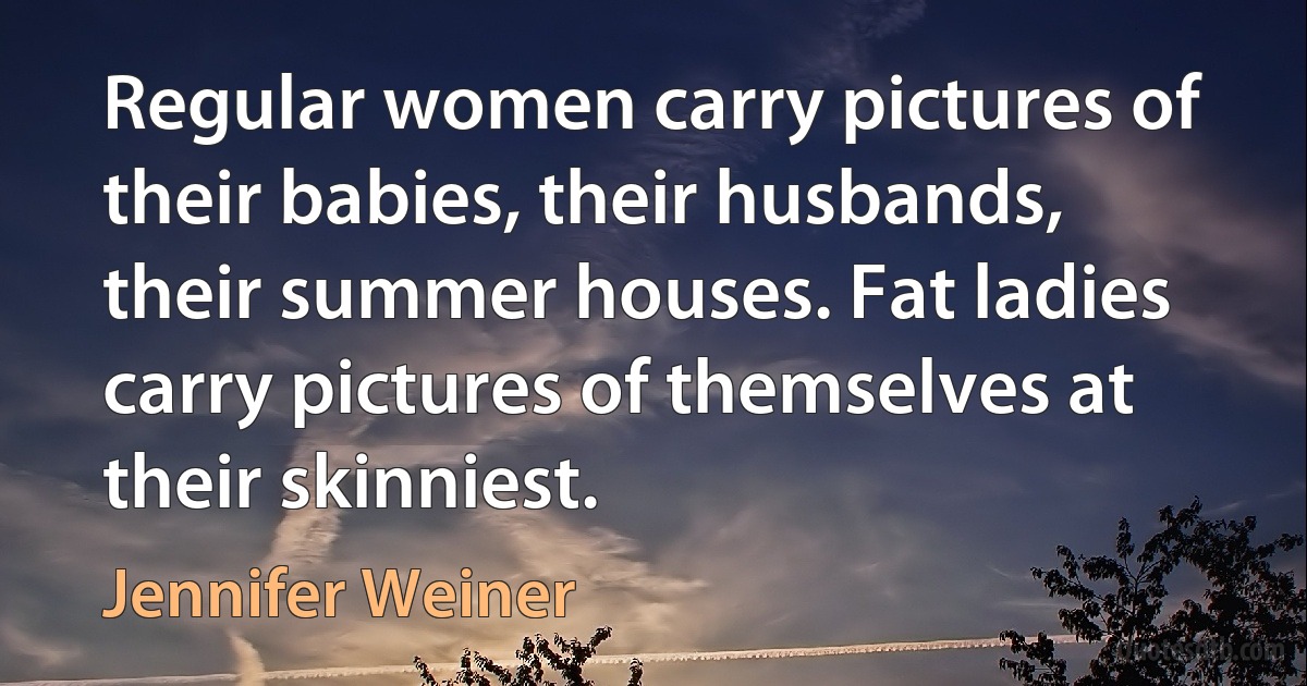 Regular women carry pictures of their babies, their husbands, their summer houses. Fat ladies carry pictures of themselves at their skinniest. (Jennifer Weiner)