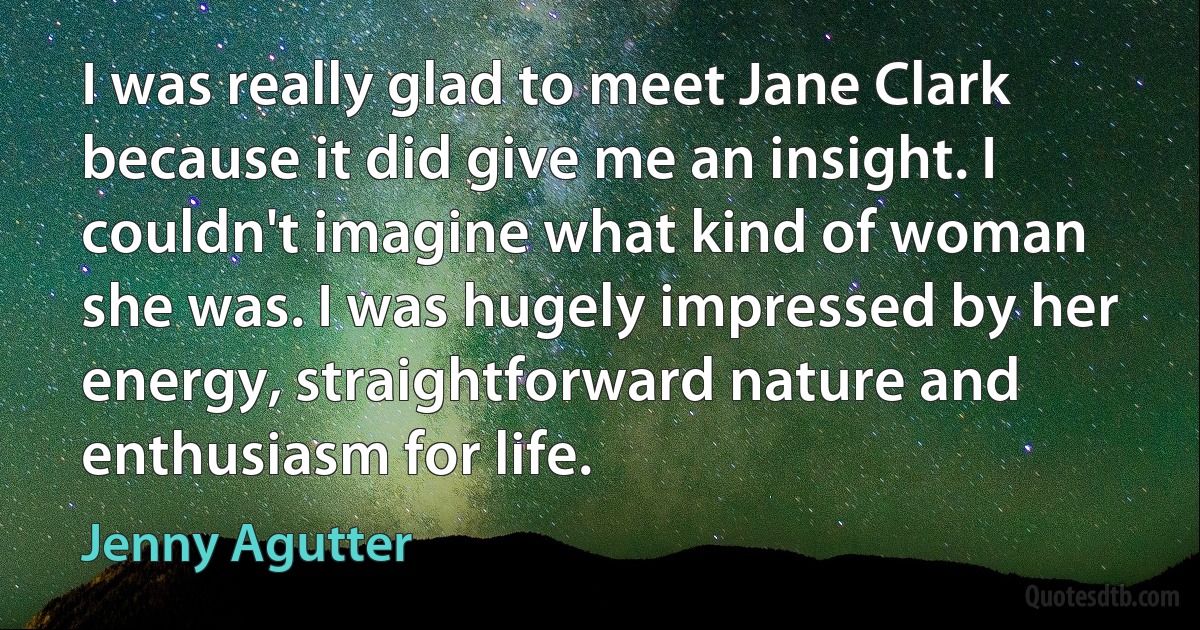 I was really glad to meet Jane Clark because it did give me an insight. I couldn't imagine what kind of woman she was. I was hugely impressed by her energy, straightforward nature and enthusiasm for life. (Jenny Agutter)