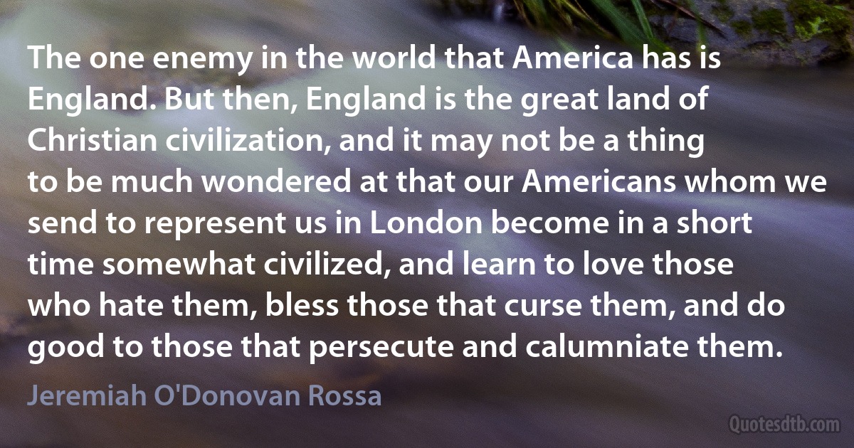 The one enemy in the world that America has is England. But then, England is the great land of Christian civilization, and it may not be a thing to be much wondered at that our Americans whom we send to represent us in London become in a short time somewhat civilized, and learn to love those who hate them, bless those that curse them, and do good to those that persecute and calumniate them. (Jeremiah O'Donovan Rossa)