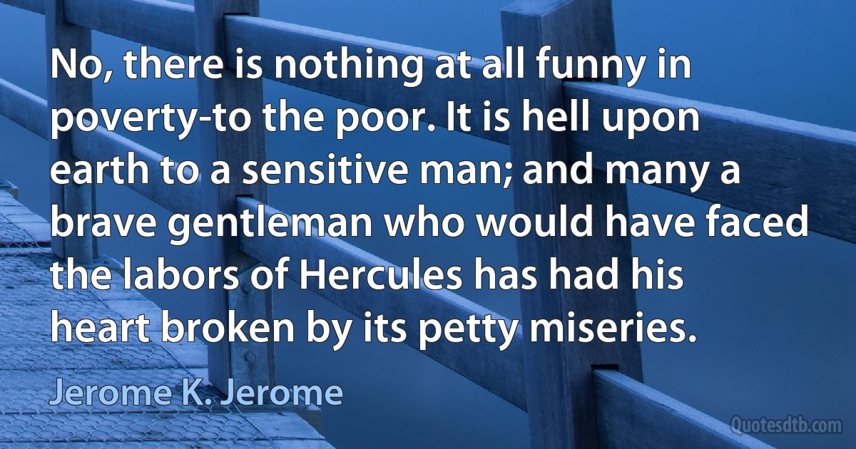 No, there is nothing at all funny in poverty-to the poor. It is hell upon earth to a sensitive man; and many a brave gentleman who would have faced the labors of Hercules has had his heart broken by its petty miseries. (Jerome K. Jerome)