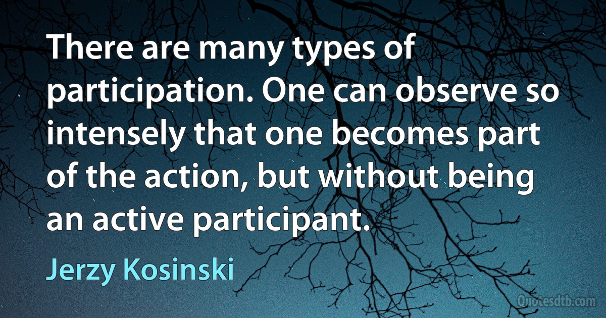 There are many types of participation. One can observe so intensely that one becomes part of the action, but without being an active participant. (Jerzy Kosinski)