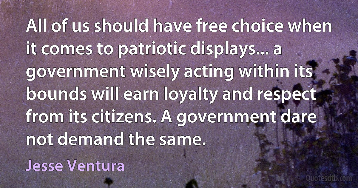 All of us should have free choice when it comes to patriotic displays... a government wisely acting within its bounds will earn loyalty and respect from its citizens. A government dare not demand the same. (Jesse Ventura)