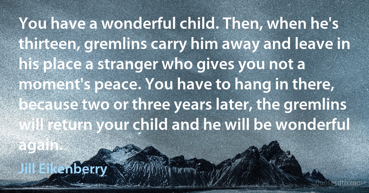 You have a wonderful child. Then, when he's thirteen, gremlins carry him away and leave in his place a stranger who gives you not a moment's peace. You have to hang in there, because two or three years later, the gremlins will return your child and he will be wonderful again. (Jill Eikenberry)