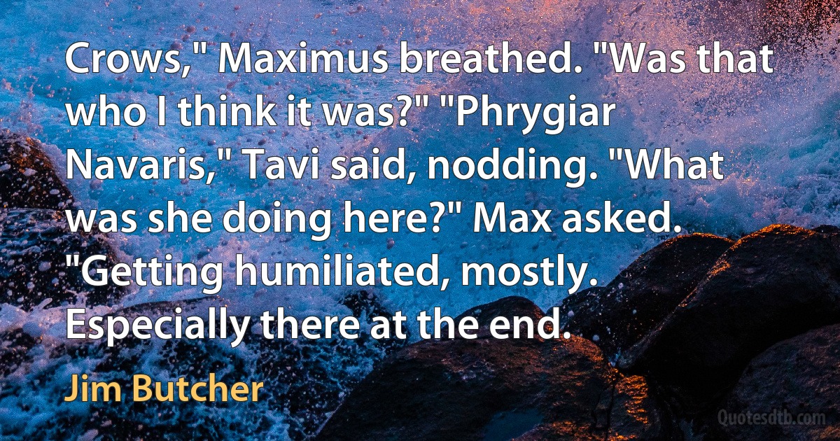 Crows," Maximus breathed. "Was that who I think it was?" "Phrygiar Navaris," Tavi said, nodding. "What was she doing here?" Max asked. "Getting humiliated, mostly. Especially there at the end. (Jim Butcher)