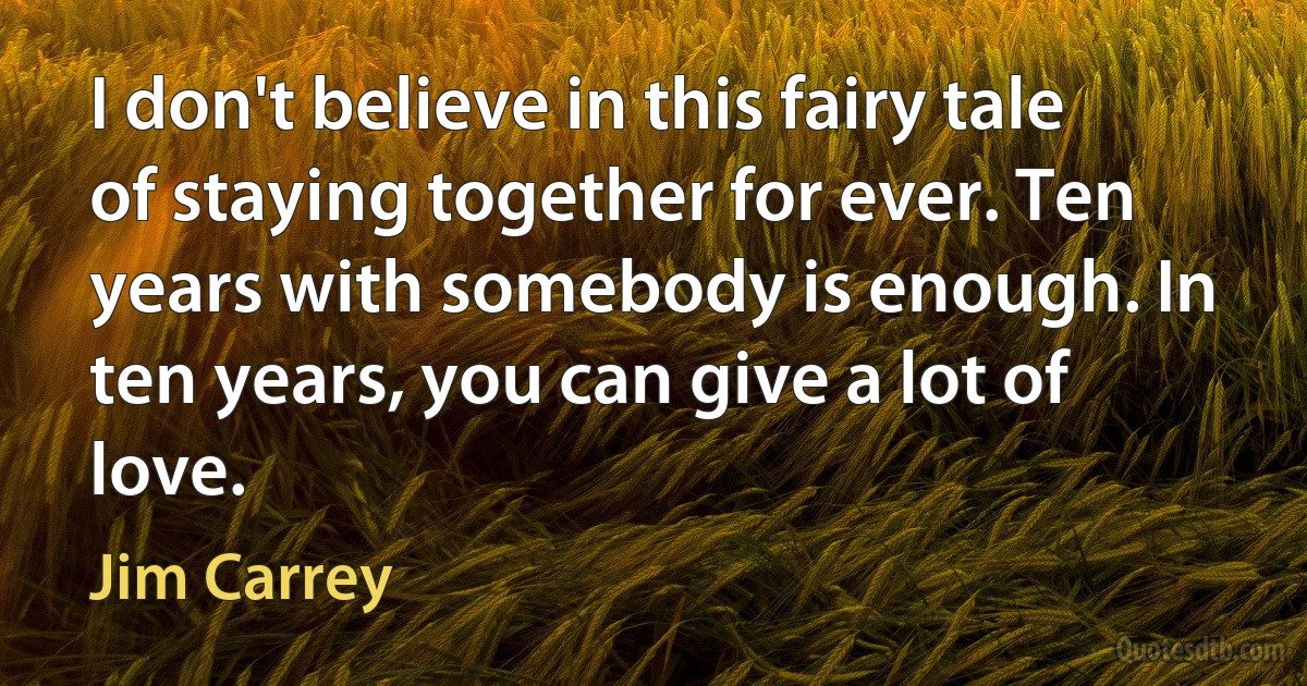 I don't believe in this fairy tale of staying together for ever. Ten years with somebody is enough. In ten years, you can give a lot of love. (Jim Carrey)