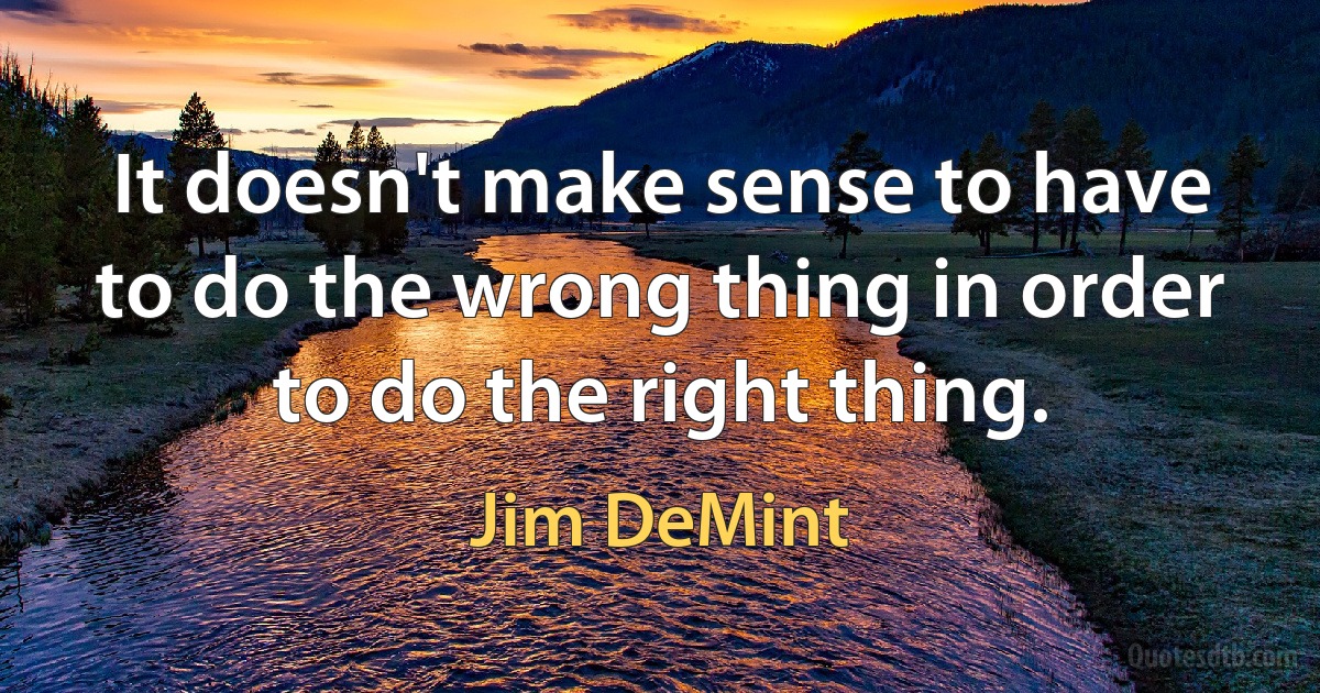 It doesn't make sense to have to do the wrong thing in order to do the right thing. (Jim DeMint)