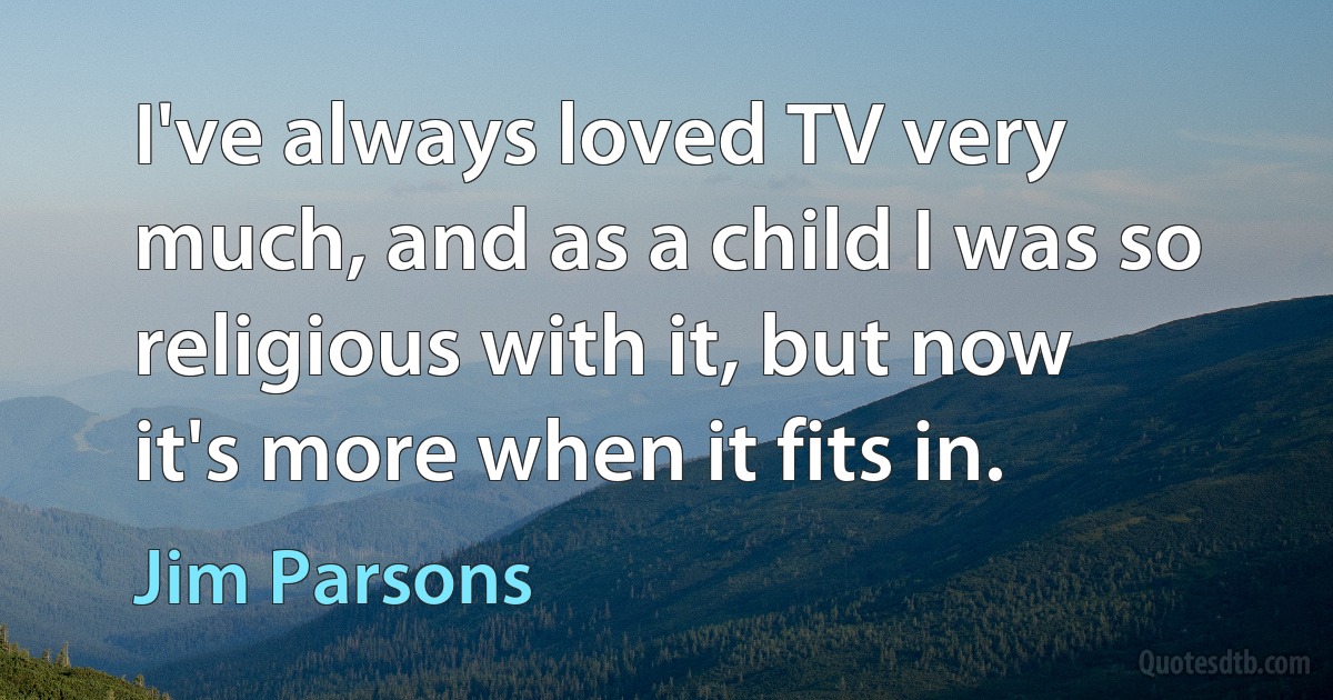 I've always loved TV very much, and as a child I was so religious with it, but now it's more when it fits in. (Jim Parsons)