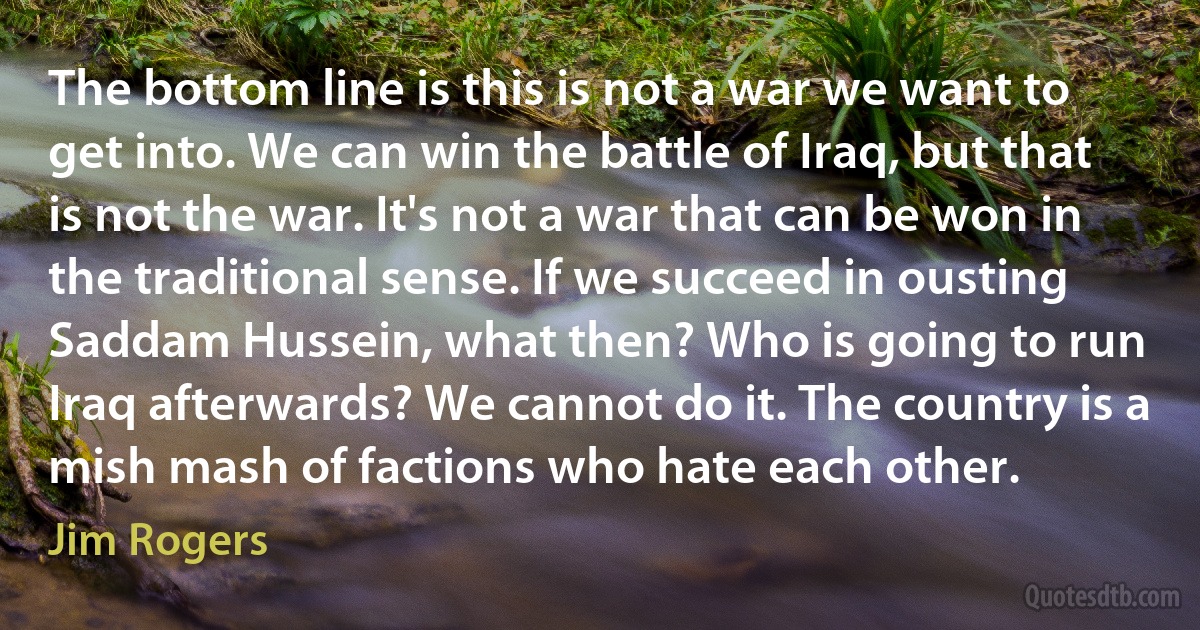 The bottom line is this is not a war we want to get into. We can win the battle of Iraq, but that is not the war. It's not a war that can be won in the traditional sense. If we succeed in ousting Saddam Hussein, what then? Who is going to run Iraq afterwards? We cannot do it. The country is a mish mash of factions who hate each other. (Jim Rogers)