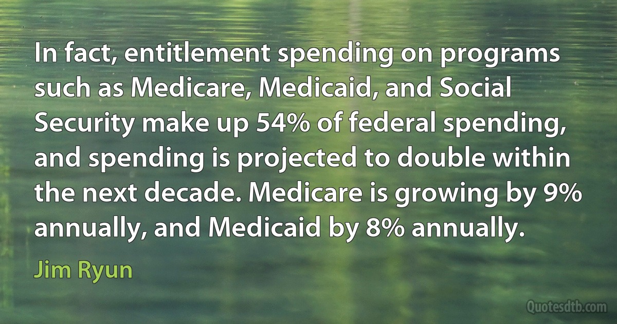 In fact, entitlement spending on programs such as Medicare, Medicaid, and Social Security make up 54% of federal spending, and spending is projected to double within the next decade. Medicare is growing by 9% annually, and Medicaid by 8% annually. (Jim Ryun)