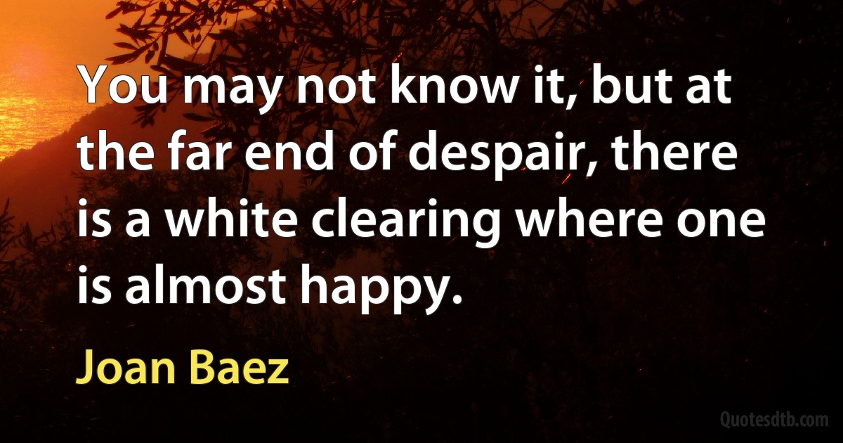 You may not know it, but at the far end of despair, there is a white clearing where one is almost happy. (Joan Baez)