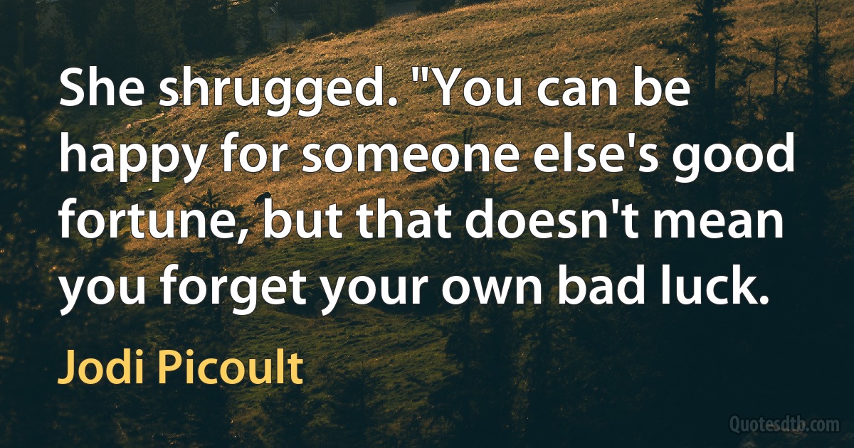 She shrugged. "You can be happy for someone else's good fortune, but that doesn't mean you forget your own bad luck. (Jodi Picoult)