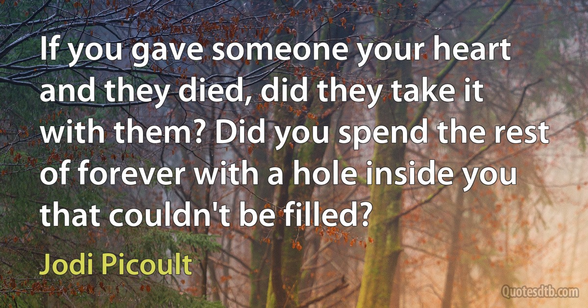 If you gave someone your heart and they died, did they take it with them? Did you spend the rest of forever with a hole inside you that couldn't be filled? (Jodi Picoult)