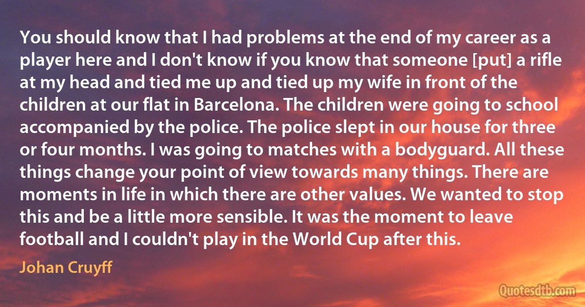 You should know that I had problems at the end of my career as a player here and I don't know if you know that someone [put] a rifle at my head and tied me up and tied up my wife in front of the children at our flat in Barcelona. The children were going to school accompanied by the police. The police slept in our house for three or four months. I was going to matches with a bodyguard. All these things change your point of view towards many things. There are moments in life in which there are other values. We wanted to stop this and be a little more sensible. It was the moment to leave football and I couldn't play in the World Cup after this. (Johan Cruyff)