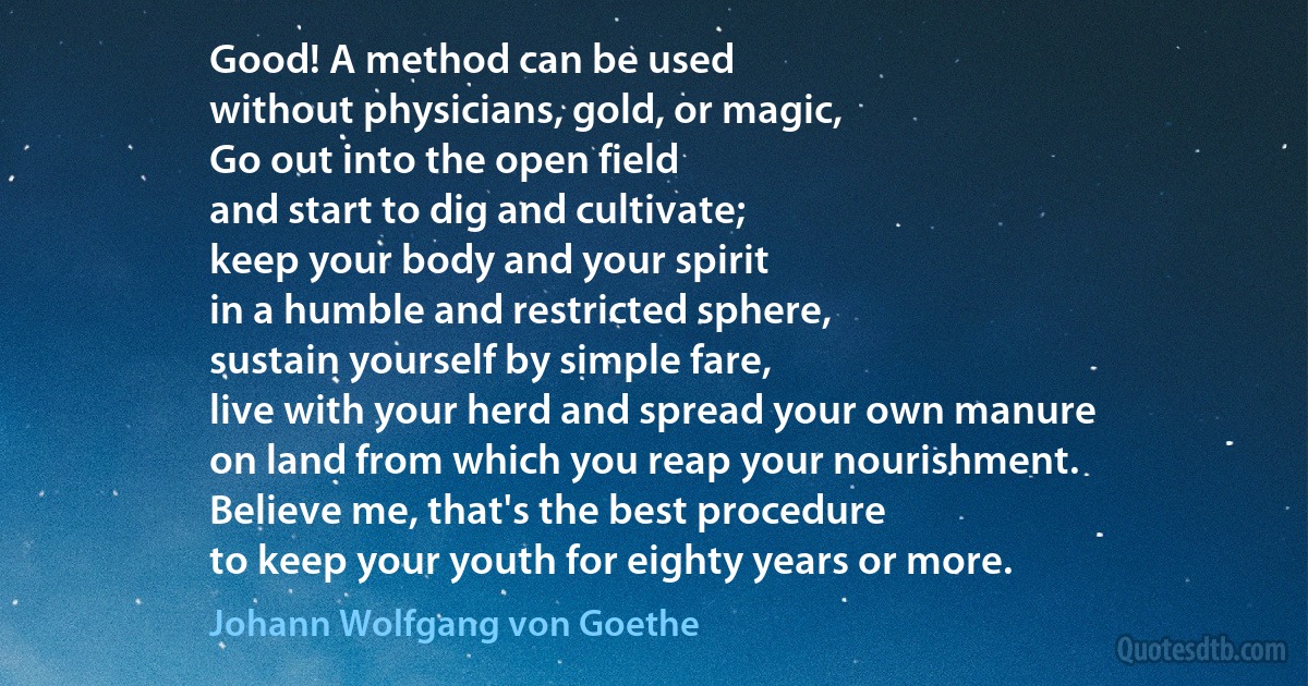 Good! A method can be used
without physicians, gold, or magic,
Go out into the open field
and start to dig and cultivate;
keep your body and your spirit
in a humble and restricted sphere,
sustain yourself by simple fare,
live with your herd and spread your own manure
on land from which you reap your nourishment.
Believe me, that's the best procedure
to keep your youth for eighty years or more. (Johann Wolfgang von Goethe)