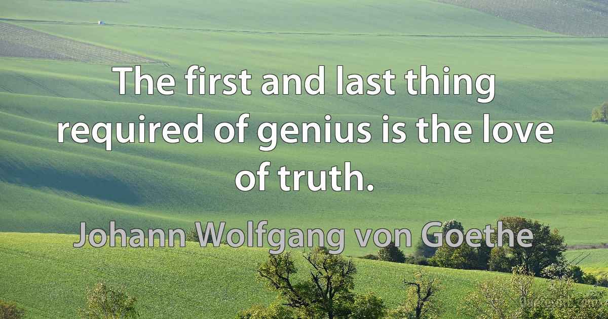 The first and last thing required of genius is the love of truth. (Johann Wolfgang von Goethe)