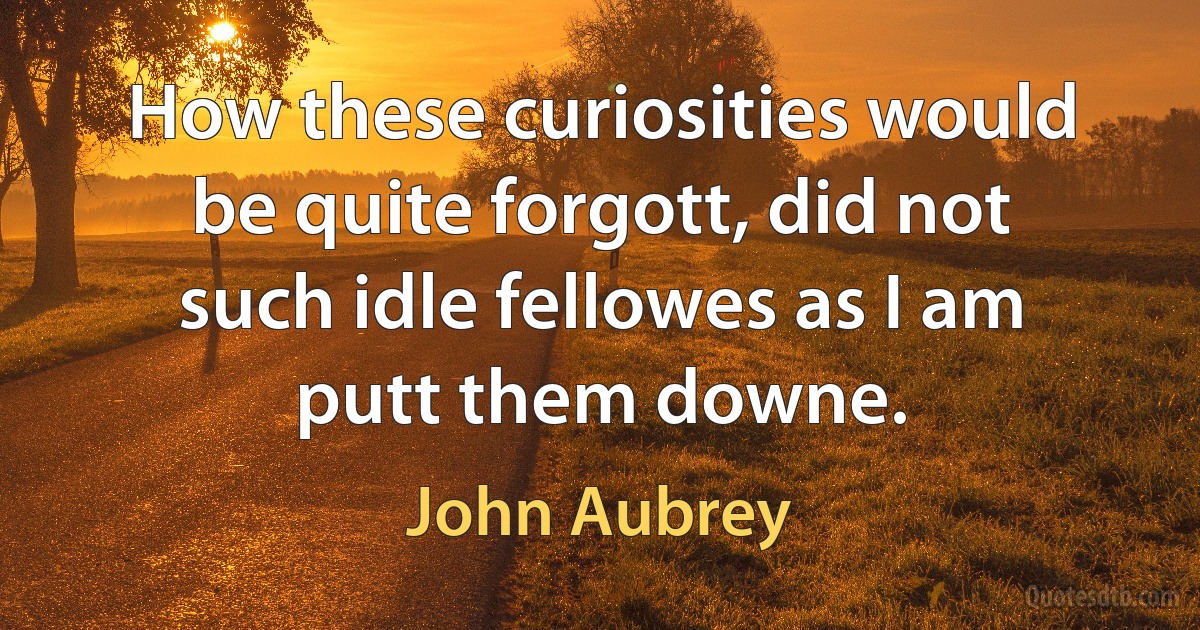 How these curiosities would be quite forgott, did not such idle fellowes as I am putt them downe. (John Aubrey)