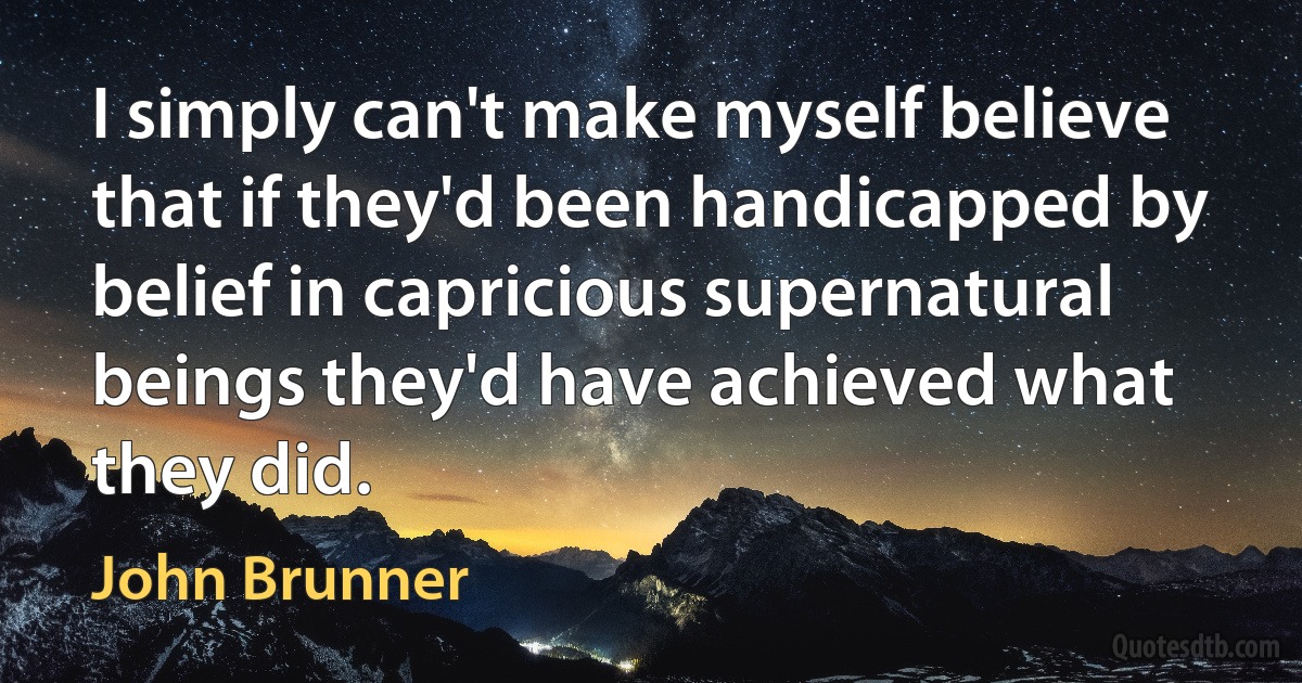 I simply can't make myself believe that if they'd been handicapped by belief in capricious supernatural beings they'd have achieved what they did. (John Brunner)