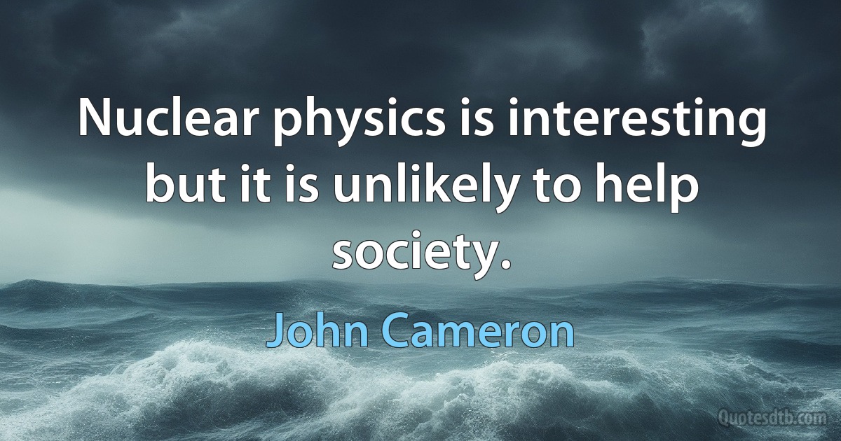 Nuclear physics is interesting but it is unlikely to help society. (John Cameron)