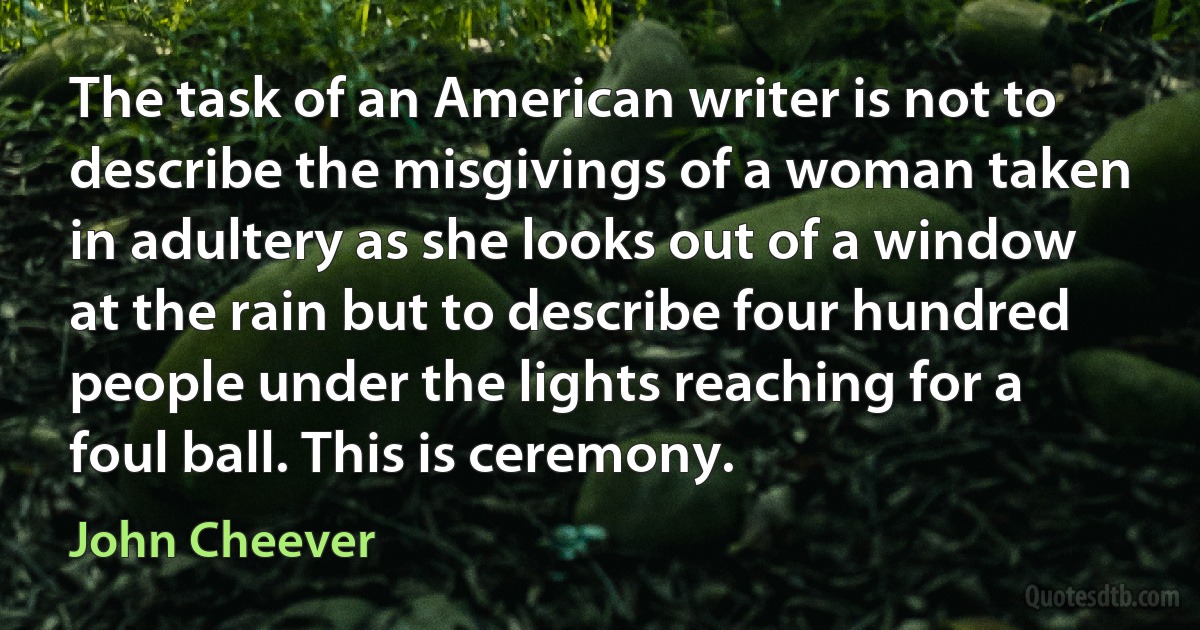 The task of an American writer is not to describe the misgivings of a woman taken in adultery as she looks out of a window at the rain but to describe four hundred people under the lights reaching for a foul ball. This is ceremony. (John Cheever)