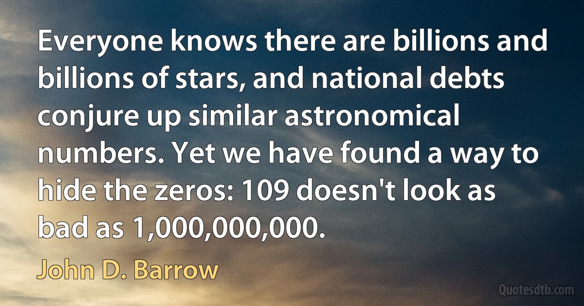 Everyone knows there are billions and billions of stars, and national debts conjure up similar astronomical numbers. Yet we have found a way to hide the zeros: 109 doesn't look as bad as 1,000,000,000. (John D. Barrow)