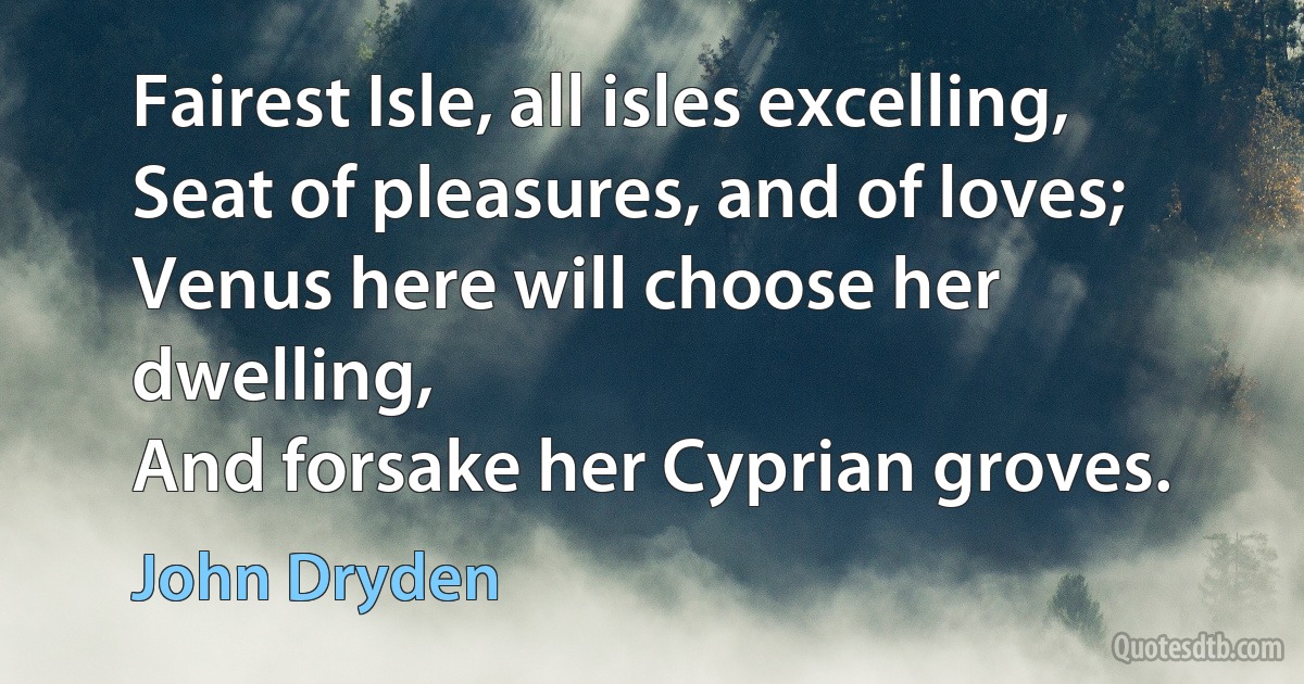 Fairest Isle, all isles excelling,
Seat of pleasures, and of loves;
Venus here will choose her dwelling,
And forsake her Cyprian groves. (John Dryden)