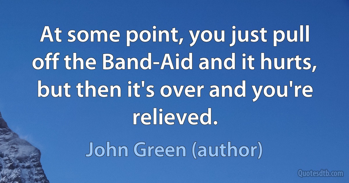 At some point, you just pull off the Band-Aid and it hurts, but then it's over and you're relieved. (John Green (author))