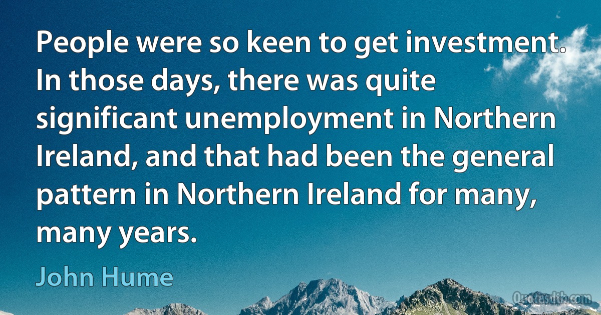 People were so keen to get investment. In those days, there was quite significant unemployment in Northern Ireland, and that had been the general pattern in Northern Ireland for many, many years. (John Hume)