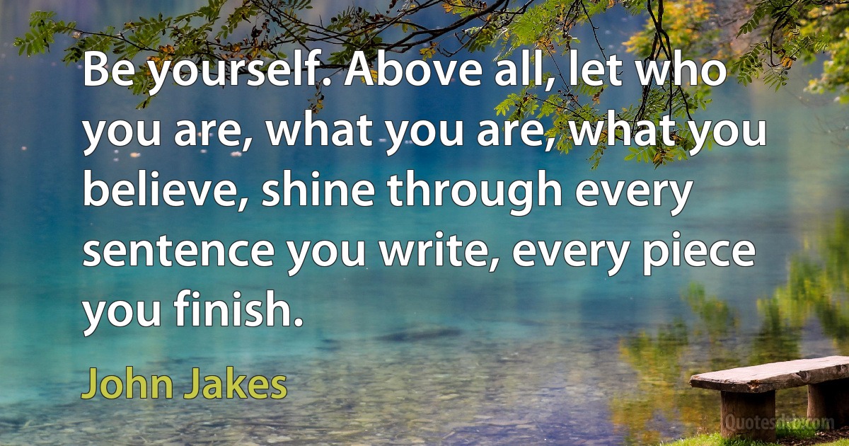 Be yourself. Above all, let who you are, what you are, what you believe, shine through every sentence you write, every piece you finish. (John Jakes)