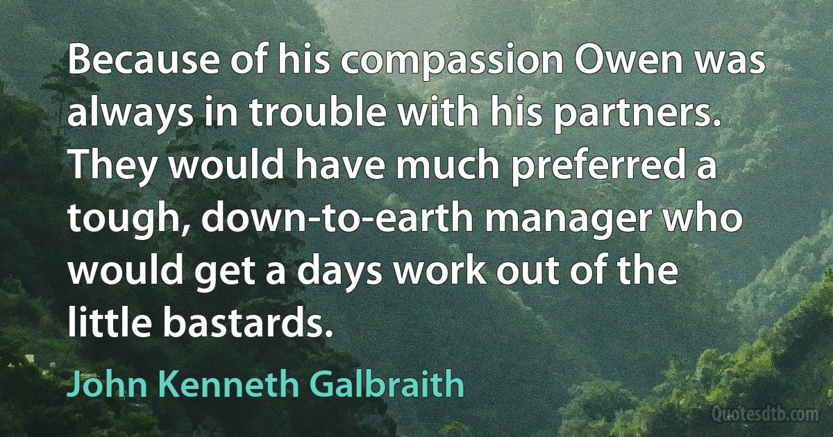 Because of his compassion Owen was always in trouble with his partners. They would have much preferred a tough, down-to-earth manager who would get a days work out of the little bastards. (John Kenneth Galbraith)