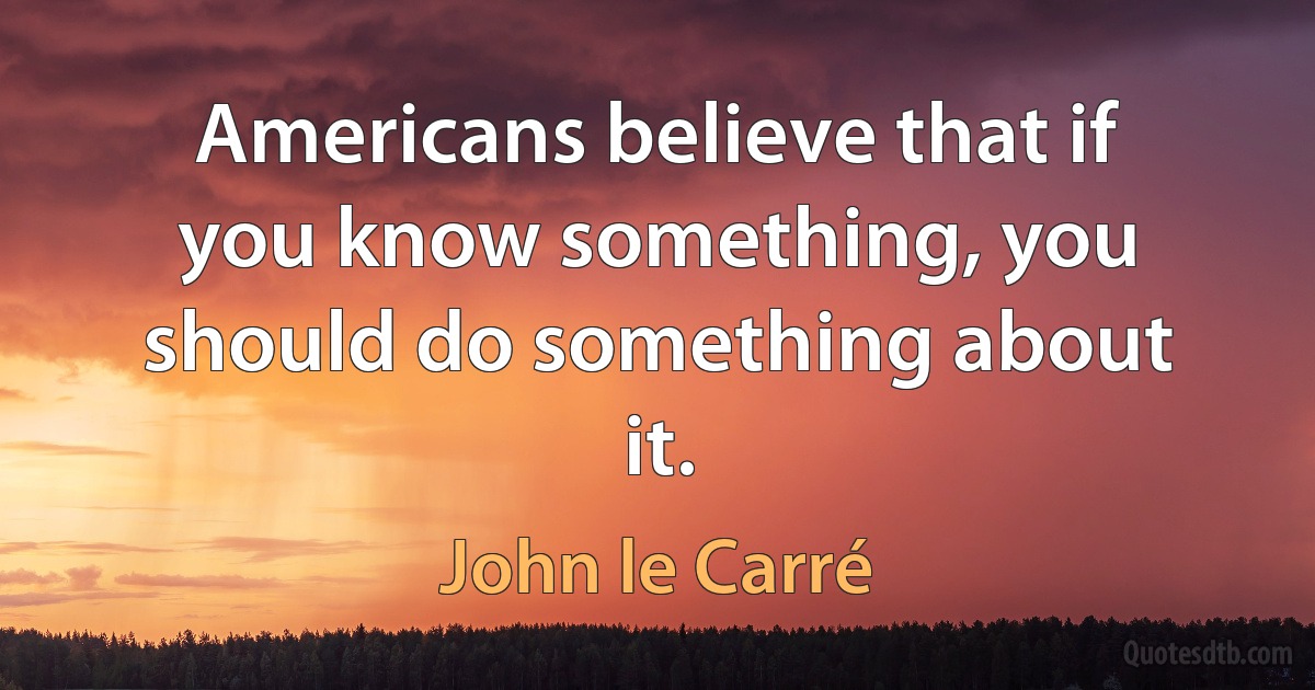 Americans believe that if you know something, you should do something about it. (John le Carré)