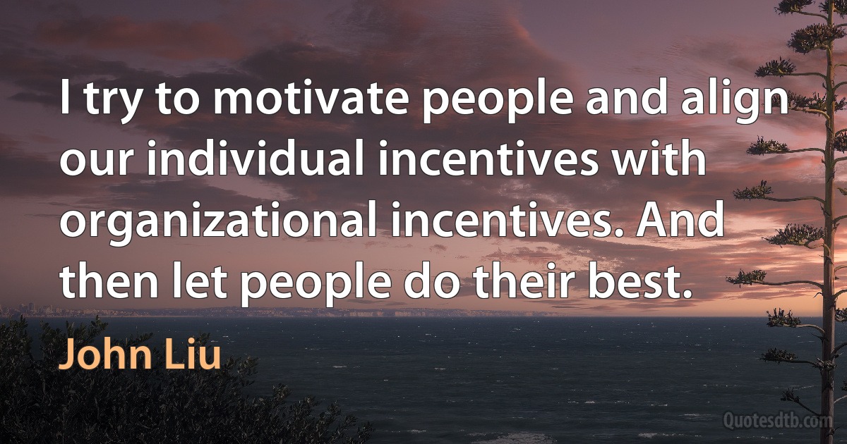 I try to motivate people and align our individual incentives with organizational incentives. And then let people do their best. (John Liu)