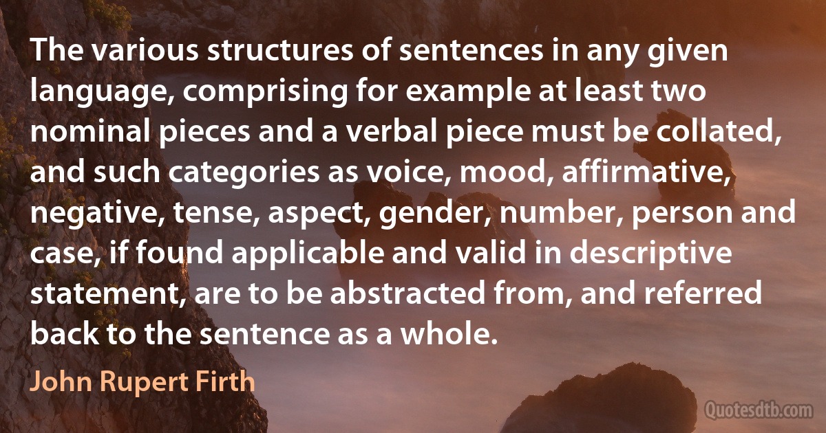 The various structures of sentences in any given language, comprising for example at least two nominal pieces and a verbal piece must be collated, and such categories as voice, mood, affirmative, negative, tense, aspect, gender, number, person and case, if found applicable and valid in descriptive statement, are to be abstracted from, and referred back to the sentence as a whole. (John Rupert Firth)