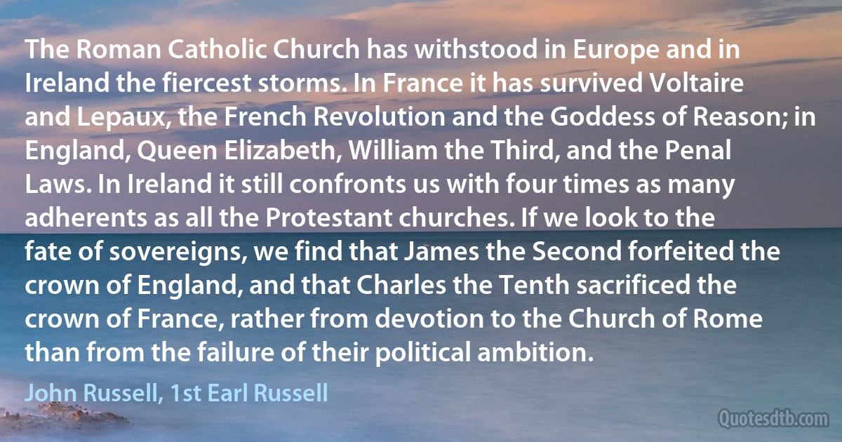 The Roman Catholic Church has withstood in Europe and in Ireland the fiercest storms. In France it has survived Voltaire and Lepaux, the French Revolution and the Goddess of Reason; in England, Queen Elizabeth, William the Third, and the Penal Laws. In Ireland it still confronts us with four times as many adherents as all the Protestant churches. If we look to the fate of sovereigns, we find that James the Second forfeited the crown of England, and that Charles the Tenth sacrificed the crown of France, rather from devotion to the Church of Rome than from the failure of their political ambition. (John Russell, 1st Earl Russell)