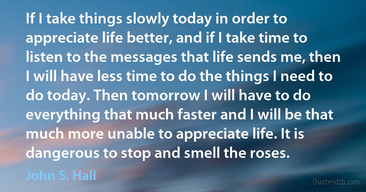 If I take things slowly today in order to appreciate life better, and if I take time to listen to the messages that life sends me, then I will have less time to do the things I need to do today. Then tomorrow I will have to do everything that much faster and I will be that much more unable to appreciate life. It is dangerous to stop and smell the roses. (John S. Hall)