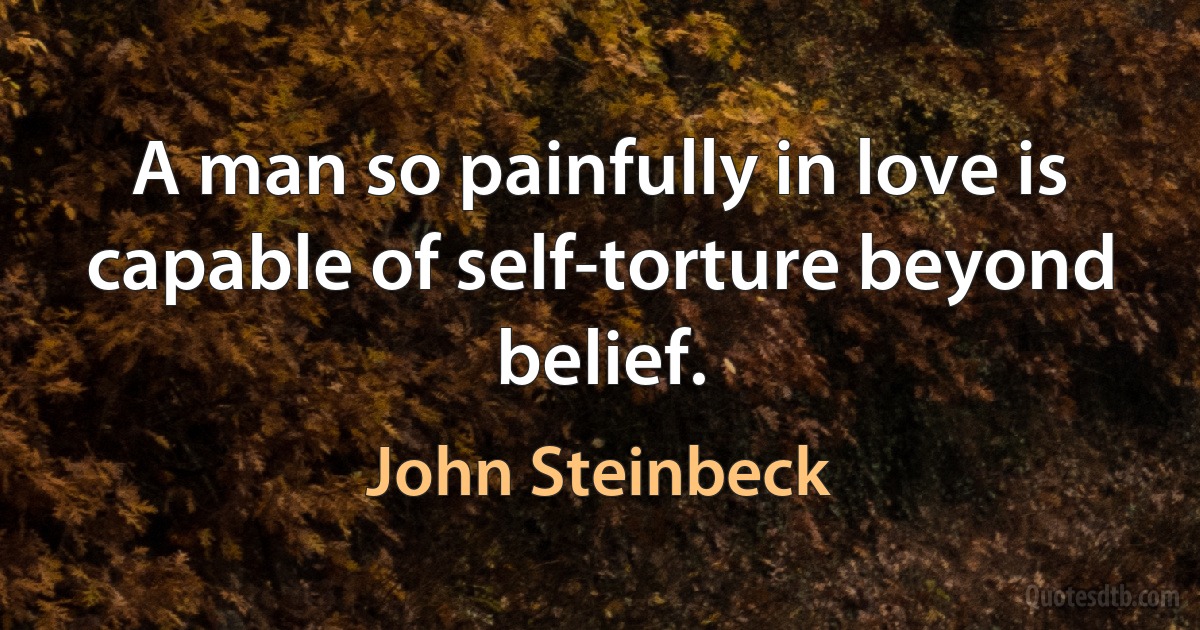 A man so painfully in love is capable of self-torture beyond belief. (John Steinbeck)