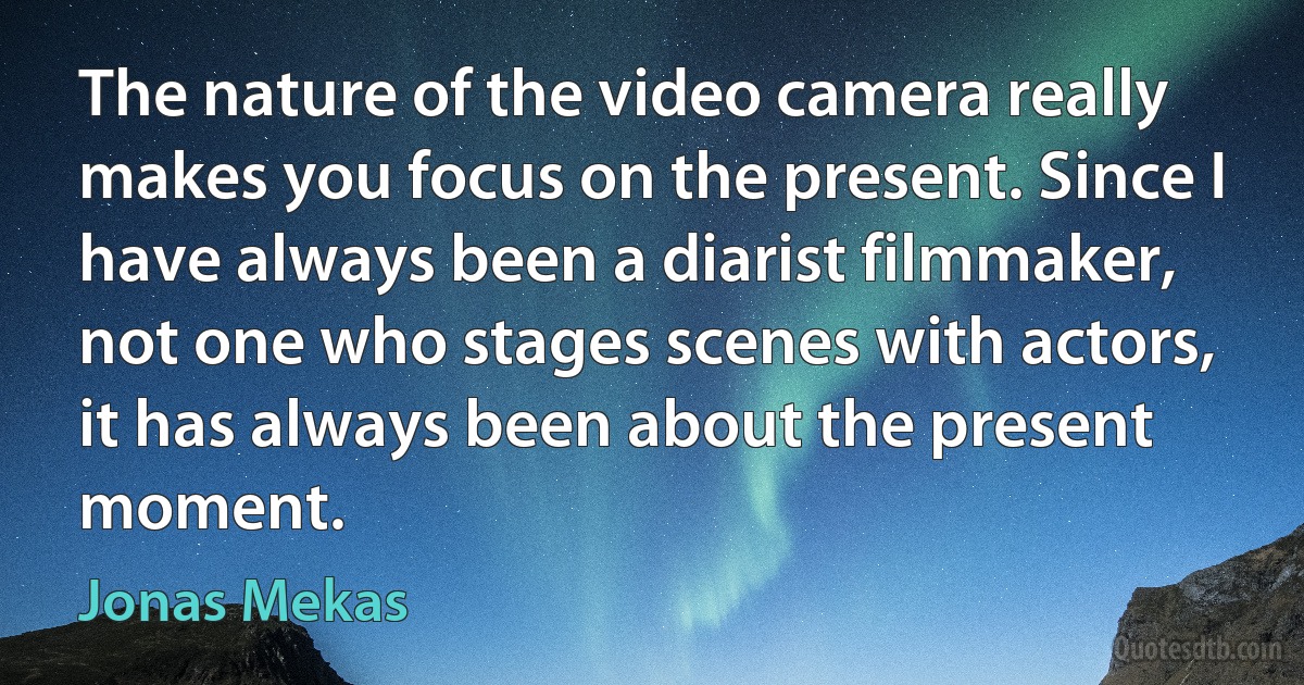 The nature of the video camera really makes you focus on the present. Since I have always been a diarist filmmaker, not one who stages scenes with actors, it has always been about the present moment. (Jonas Mekas)