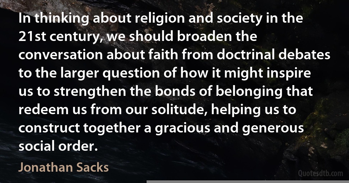 In thinking about religion and society in the 21st century, we should broaden the conversation about faith from doctrinal debates to the larger question of how it might inspire us to strengthen the bonds of belonging that redeem us from our solitude, helping us to construct together a gracious and generous social order. (Jonathan Sacks)